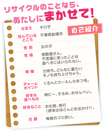 リサイクルのことなら、あたしにまかせて！自己紹介　なまえ：ギロ子　住んでいるところ：千葉県船橋市　性別：女の子　性格：感動屋さん。不思議に思ったことは調べずにはいられない。　特徴：力持ち。どんなに重たいモノも持ち上げちゃう。　チャームポイント：くるんとカールしたまつ毛。　好きな食べもの：柿ピー、するめ、おせんべい。　好きなこと：お化粧、旅行（週末はほとんどお出かけ！）。　日課：毎朝のゴミ拾い。