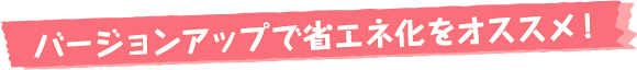 バージョンアップで省エネ化をオススメ！