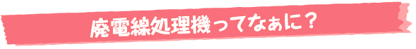 廃電線処理機ってなぁに？