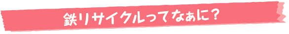 鉄リサイクルってなぁに？